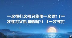 一次性打火机只能用一次吗?(一次性打火机自燃吗?)【一次性打火机只能用一