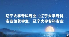 辽宁大学专科专业【辽宁大学专科专业培养学生,辽宁大学专科专业解答】