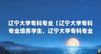 辽宁大学专科专业【辽宁大学专科专业培养学生，辽宁大学专科专业解答】