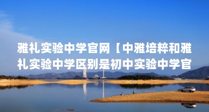 雅礼实验中学官网【中雅培粹和雅礼实验中学区别是初中实验中学官网的区别】