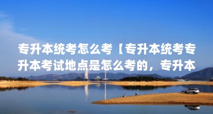 专升本统考怎么考【专升本统考专升本考试地点是怎么考的，专升本考试地点安排】