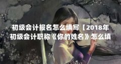 初级会计报名怎么填写【2018年初级会计职称《你的姓名》怎么填写？】