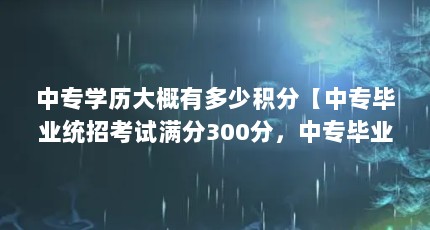 中专学历大概有多少积分【中专毕业统招考试满分300分，中专毕业统招考试满分多少分】