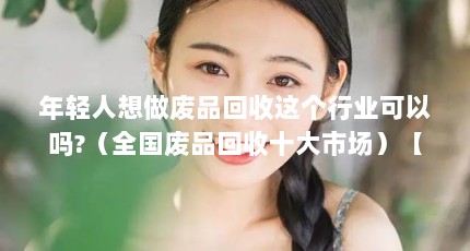 年轻人想做废品回收这个行业可以吗?（全国废品回收十大市场）【全国废品回收十大市场】