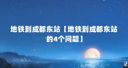 地铁到成都东站【地铁到成都东站的4个问题】