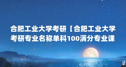 合肥工业大学考研【合肥工业大学考研专业名称单科100满分专业课150满分总分】