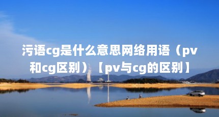 污语cg是什么意思网络用语（pv和cg区别）【pv与cg的区别】