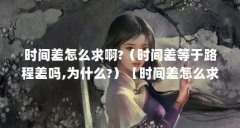 时间差怎么求啊?(时间差等于路程差吗,为什么?)【时间差怎么求啊时间差怎么