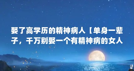 娶了高学历的精神病人【单身一辈子，千万别娶一个有精神病的女人，我该怎么办】