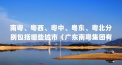 南粤、粤西、粤中、粤东、粤北分别包括哪些城市(广东南粤集团有限公司企业