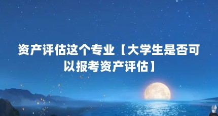 资产评估这个专业【大学生是否可以报考资产评估】