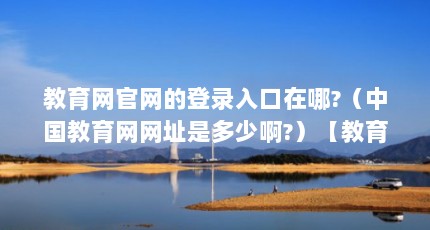 教育网官网的登录入口在哪?（中国教育网网址是多少啊?）【教育网官网的登录入口在哪中国教育网登录入口在哪】