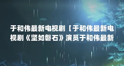 于和伟最新电视剧【于和伟最新电视剧《坚如磐石》演员于和伟最新电视剧】