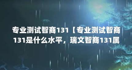 专业测试智商131【专业测试智商131是什么水平，瑞文智商131属于高智商人群】