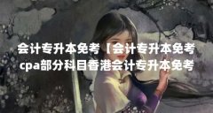 会计专升本免考【会计专升本免考cpa部分科目香港会计专升本免考cpa部分科目】