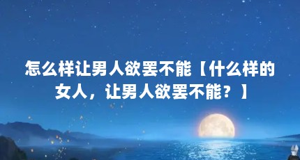 怎么样让男人欲罢不能【什么样的女人，让男人欲罢不能？】
