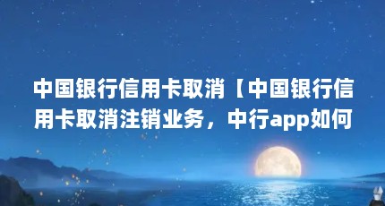 中国银行信用卡取消【中国银行信用卡取消注销业务，中行app如何删除】