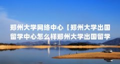 郑州大学网络中心【郑州大学出国留学中心怎么样郑州大学出国留学中心】