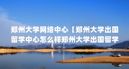 郑州大学网络中心【郑州大学出国留学中心怎么样郑州大学出国留学中心】
