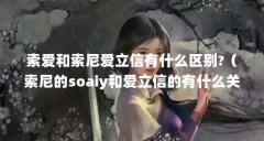 索爱和索尼爱立信有什么区别?(索尼的soaiy和爱立信的有什么关系吗?)【soai