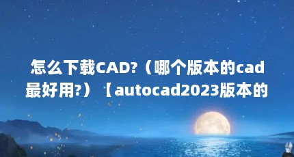 怎么下载CAD?（哪个版本的cad最好用?）【autocad2023版本的cad最好用的10个优势】