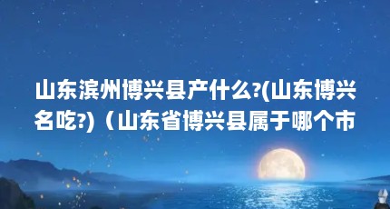 山东滨州博兴县产什么?(山东博兴名吃?)（山东省博兴县属于哪个市,山东博兴县属于哪个市哪个区）【山东博兴县属于哪个市】