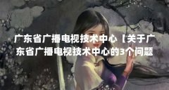 广东省广播电视技术中心【关于广东省广播电视技术中心的3个问题】