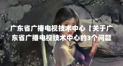 广东省广播电视技术中心【关于广东省广播电视技术中心的3个问题】