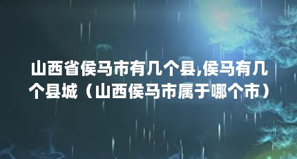 山西省侯马市有几个县,侯马有几个县城（山西侯马市属于哪个市）【山西侯马市有几个县级市，没有下辖县或县城，答案均为零】