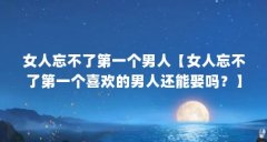 女人忘不了第一个男人【女人忘不了第一个喜欢的男人还能娶吗？】