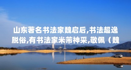 山东著名书法家魏启后,书法超逸脱俗,有书法家米芾神采,敬佩（魏启后个人经历）【山东书法家魏启后书法家魏启后的作品价格只有那位】