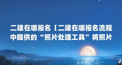 二建在哪报名【二建在哪报名流程中提供的“照片处理工具”将照片处理】