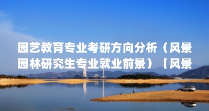园艺教育专业考研方向分析（风景园林研究生专业就业前景）【风景园林专业之硕园艺】