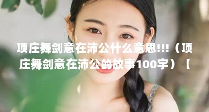 项庄舞剑意在沛公什么意思!!!（项庄舞剑意在沛公的故事100字）【《鸿门宴》项庄舞剑意在沛公的故事100字故事100字】