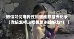 微信如何选择性批量删除聊天记录（微信怎样选择性地删除好友?）【微信如何