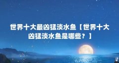 世界十大最凶猛淡水鱼【世界十大凶猛淡水鱼是哪些?】