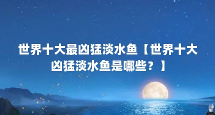 世界十大最凶猛淡水鱼【世界十大凶猛淡水鱼是哪些？】