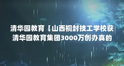 清华园教育【山西桐封技工学校获清华园教育集团3000万创办真的吗】