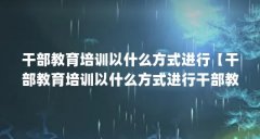 干部教育培训以什么方式进行【干部教育培训以什么方式进行干部教育培训以什