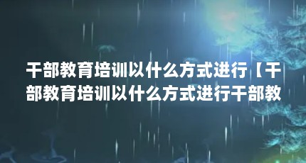 干部教育培训以什么方式进行【干部教育培训以什么方式进行干部教育培训以什么方式进行解答】