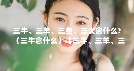 三牛、三羊、三鱼、三犬念什么?（三牛念什么）【三牛、三羊、三鱼、三犬念什么？】