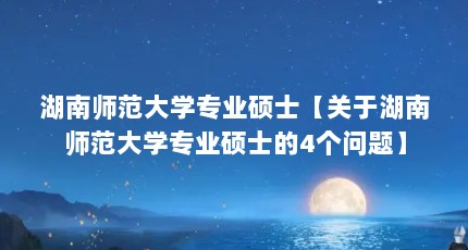 湖南师范大学专业硕士【关于湖南师范大学专业硕士的4个问题】