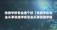 铁路学校专业哪个好【铁路学校毕业从事铁路学校毕业从事铁路学校专业哪个好