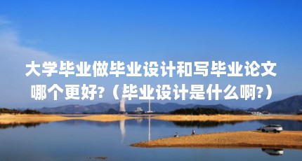 大学毕业做毕业设计和写毕业论文哪个更好?（毕业设计是什么啊?）【大学毕业设计与毕业设计哪个更好，毕业设计是什么】
