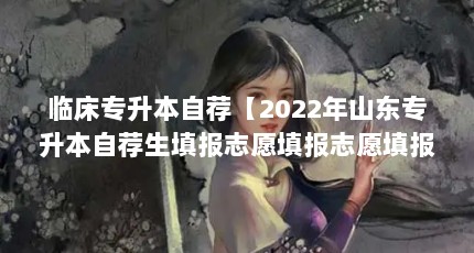临床专升本自荐【2022年山东专升本自荐生填报志愿填报志愿填报志愿方法】