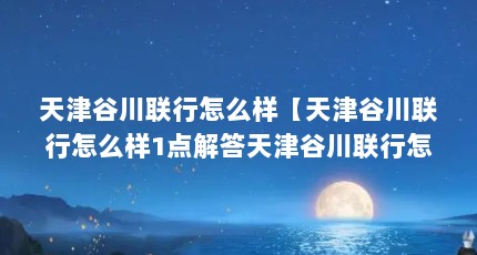 天津谷川联行怎么样【天津谷川联行怎么样1点解答天津谷川联行怎么样】