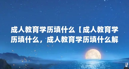 成人教育学历填什么【成人教育学历填什么，成人教育学历填什么解答，让我们看看】
