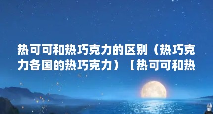 热可可和热巧克力的区别（热巧克力各国的热巧克力）【热可可和热巧克力的区别】