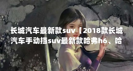 长城汽车最新款suv【2018款长城汽车手动挡suv最新款哈弗h6、哈弗h6、哈弗h5、哈弗h5】