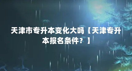天津市专升本变化大吗【天津专升本报名条件？】